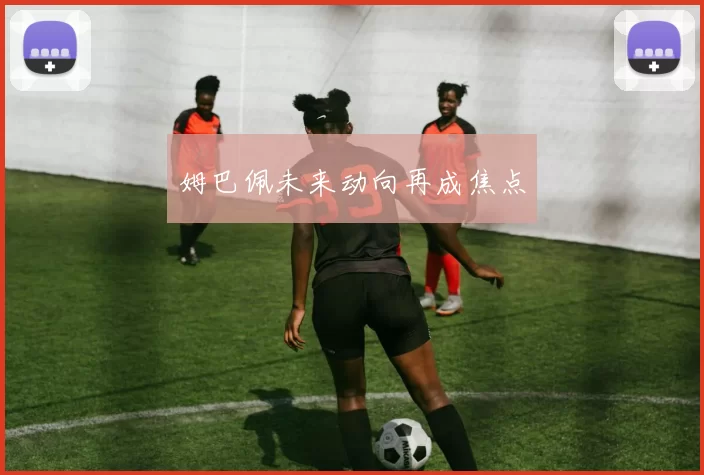 姆巴佩未来动向再成焦点